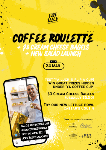 Text reads, "Coffee Roulette + $3 Cream Cheese Bagels + New Salad Launch, Monday 24 March. Test 'ya luck & flip a cup! Win great prizes hidden under 'ya coffee cup. $3 Cream Cheese Bagels (usually $5.50). Try our new lettuce bowl, Caesar’s Cousin. Thank you to today's sponsors: Blacklist, Brownes Dairy, Alternative Dairy Co., and RTR FM 92.1. Tag @JoeyZazas & use #JoeyZazas5thBDay. Best pic wins $25 Joey Zaza’s voucher.